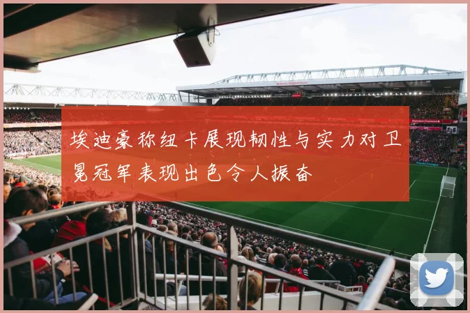埃迪豪称纽卡展现韧性与实力对卫冕冠军表现出色令人振奋