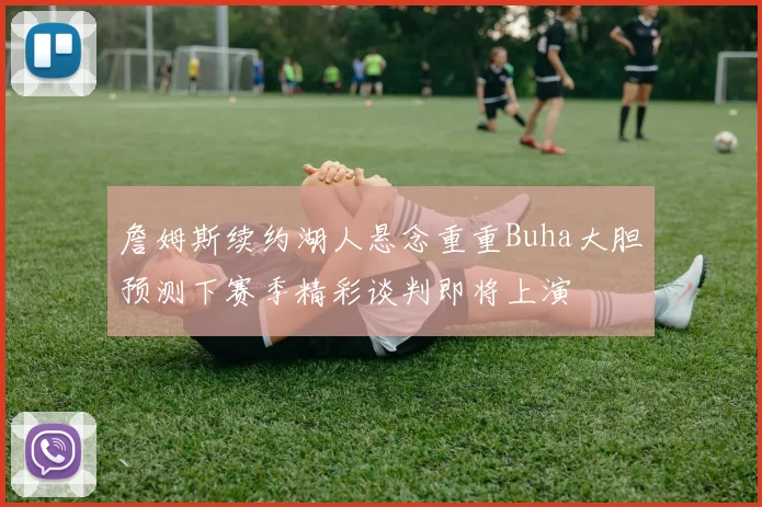 詹姆斯续约湖人悬念重重Buha大胆预测下赛季精彩谈判即将上演