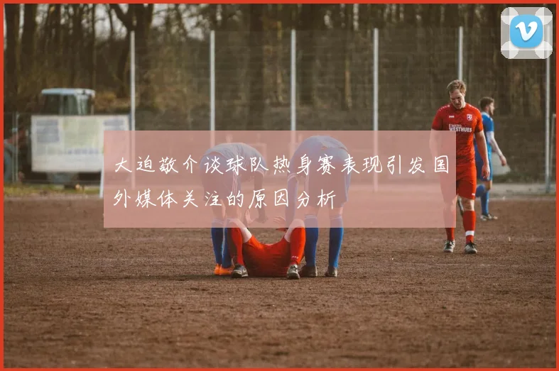 大迫敬介谈球队热身赛表现引发国外媒体关注的原因分析