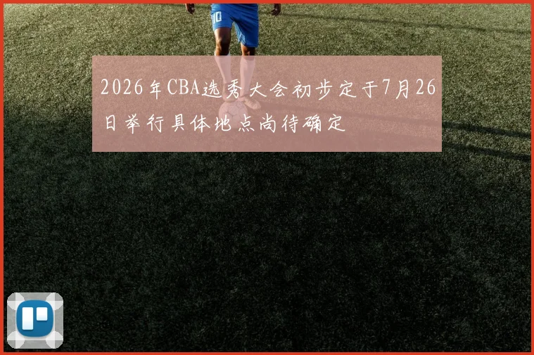 2026年CBA选秀大会初步定于7月26日举行具体地点尚待确定