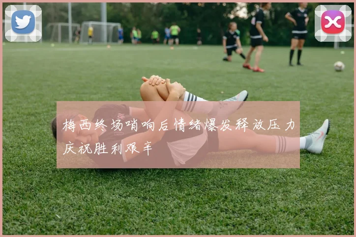 梅西终场哨响后情绪爆发释放压力庆祝胜利艰辛
