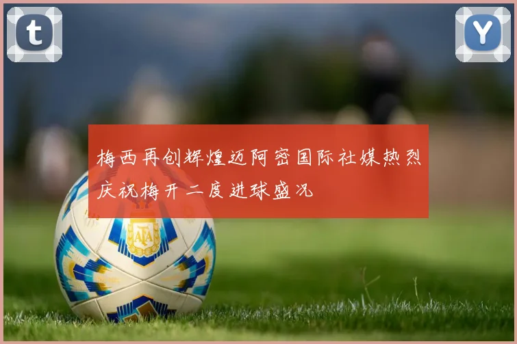 梅西再创辉煌迈阿密国际社媒热烈庆祝梅开二度进球盛况