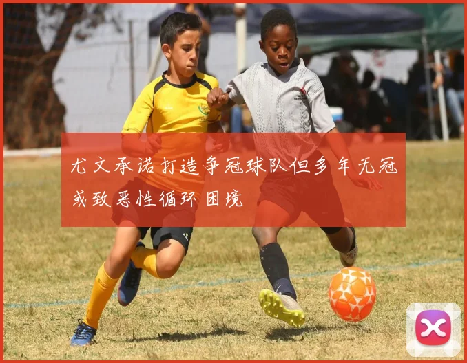 尤文承诺打造争冠球队但多年无冠或致恶性循环困境