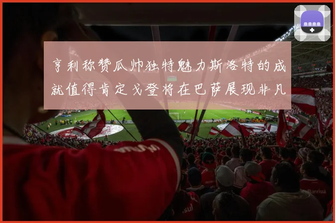 亨利称赞瓜帅独特魅力斯洛特的成就值得肯定戈登将在巴萨展现非凡才华
