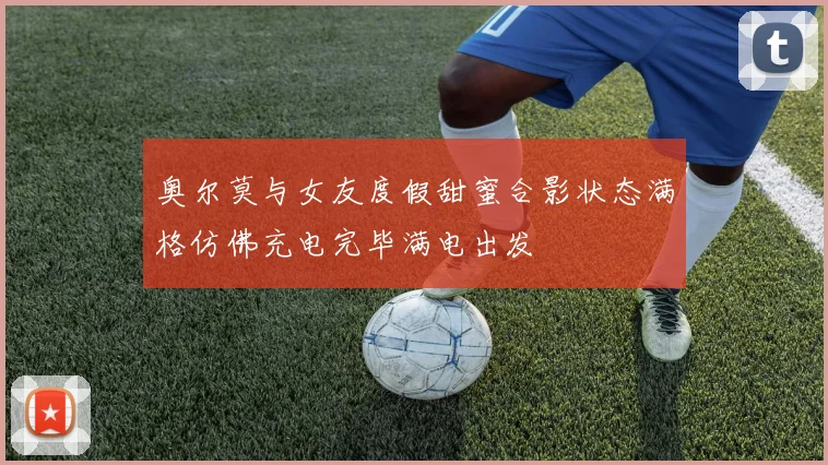 奥尔莫与女友度假甜蜜合影状态满格仿佛充电完毕满电出发