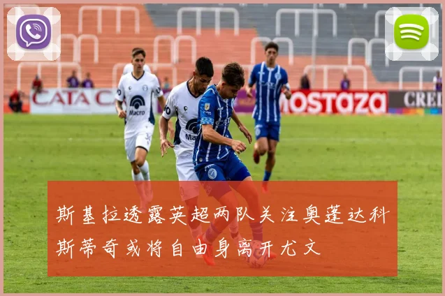 斯基拉透露英超两队关注奥蓬达科斯蒂奇或将自由身离开尤文