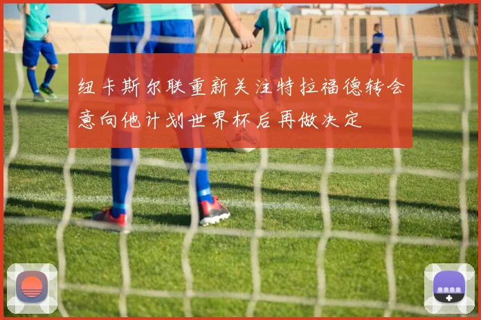 纽卡斯尔联重新关注特拉福德转会意向他计划世界杯后再做决定