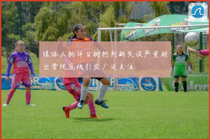 媒体人批评甘树然判断失误严重超出常规底线引发广泛关注
