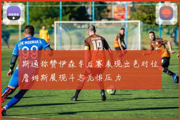 斯通称赞伊森季后赛表现出色对位詹姆斯展现斗志无惧压力