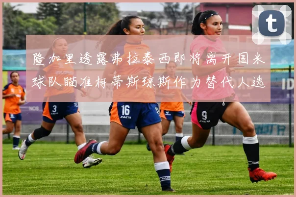 隆加里透露弗拉泰西即将离开国米球队瞄准柯蒂斯琼斯作为替代人选